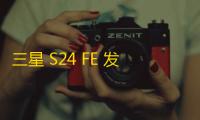三星 S24 FE 发布时间表曝光：或于 2024 年 10 月发布，配置亮点抢先看
